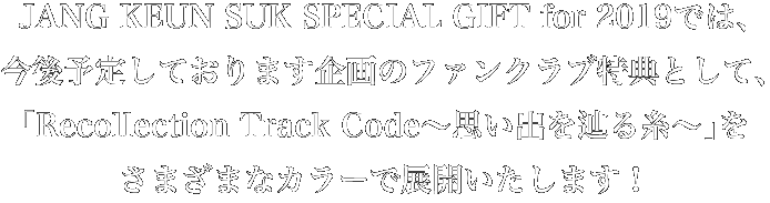 JANG KEUN SUK SPECIAL GIFT for 2019では、今後予定しております企画のファンクラブ特典として、「Recollection Track Code～思い出と辿る糸～」をさまざまなカラーで展開いたします！