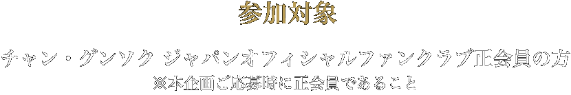 参加対象　チャン・グンソクジャパンオフィシャルファンクラブ生会員の方