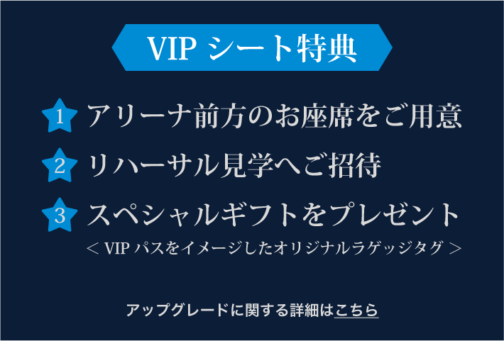 VIPシート特典1.アリーナ前方のお座席をご用意 2.リハーサル見学へご招待 3.スペシャルギフトをプレゼント＜ VIPパスをイメージしたオリジナルラゲッジタグ ＞