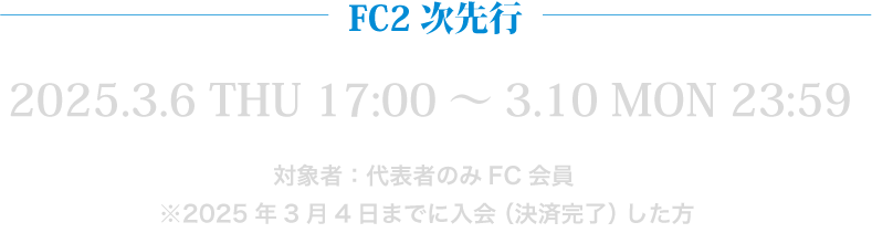 FC2次先行 2025.3.6 THU 17:00～3.10 MON 23:59 対象者：代表者のみFC会員 ※2025年3月4日までに入会（決済完了）した方