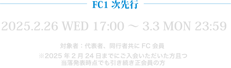 FC1次先行 2025.2.26 WED 17:00～3.3 MON 23:59 対象者：代表者、同行者共にFC会員 ※2025年2月24日までにご入会いただいた方且つ 当落発表時点でも引き続き正会員の方