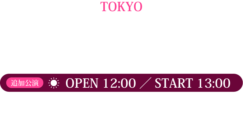 TOKYO、2025.2.23 SUN NHKホール 昼公演 OPEN12:00,START13:00夜公演OPEN17:00,START18:00