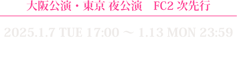 大阪公演, 東京夜公演FC2次先行 2025.1.7 TUE 17:00〜1.13 MON 23:59 対象者：代表者・同行者ともにFC会員※2025年1月5日までに入会（決済完了）した方