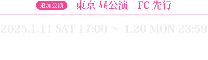 東京昼公演FC先行 2025.1.11 SAT 17:00〜1.20 MON 23:59 対象者：代表者のみFC会員※2025年1月9日までに入会（決済完了）した方