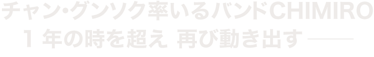 チャン・グンソク率いるバンド CHIMIRO 1年の時を超え 再び動き出す---