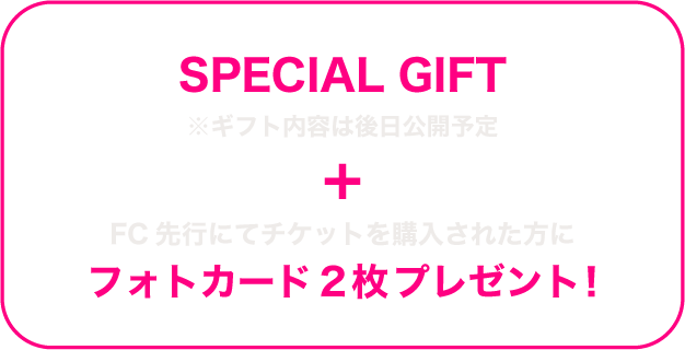 SPECIAL GIFT ※ギフト内容は後日公開予定 + FC先行にてチケットを購入された方にフォトカード2枚プレゼント！