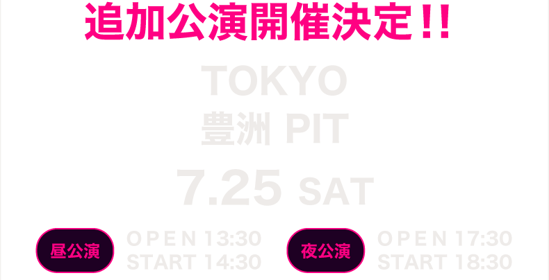 追加公演決定！ TOKYO 豊洲PIT 7.25 sat 昼公演 開場13:30 開演14:30　夜公演 開場17:30　開演18:30